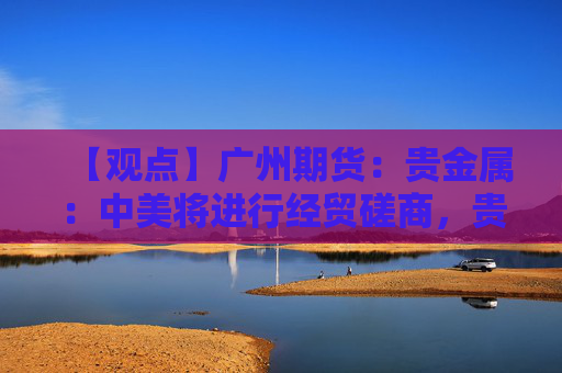 【观点】广州期货:贵金属:中美将进行经贸磋商,贵金属价格小幅回升