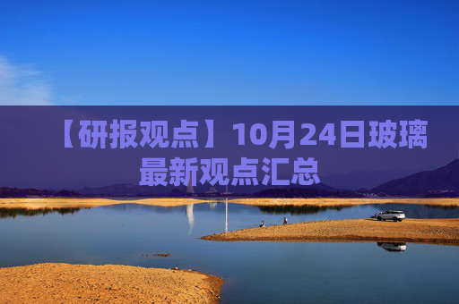 【研报观点】10月24日玻璃最新观点汇总