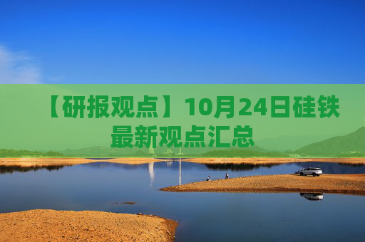 【研报观点】10月24日硅铁最新观点汇总