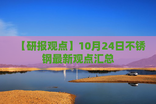 【研报观点】10月24日不锈钢最新观点汇总