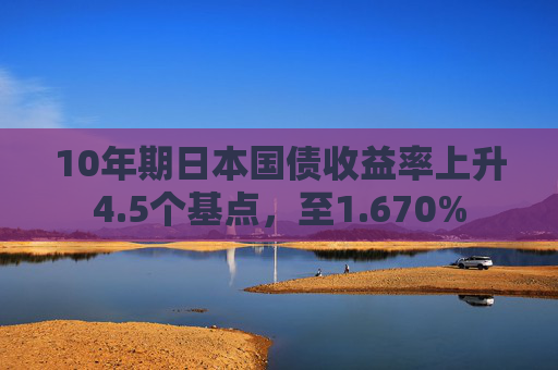 10年期日本国债收益率上升4.5个基点，至1.670%