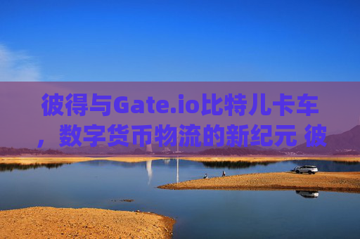 彼得与Gate.io比特儿卡车，数字货币物流的新纪元 彼得gateio比特儿卡车