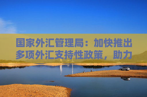 国家外汇管理局：加快推出多项外汇支持性政策，助力巩固拓展经济回升向好势头