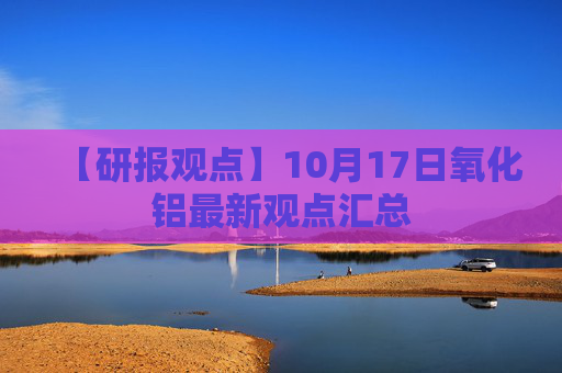 【研报观点】10月17日氧化铝最新观点汇总