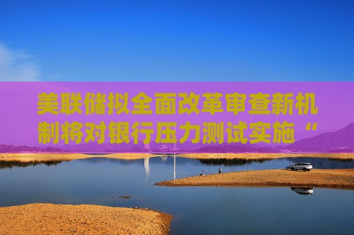 美联储拟全面改革审查新机制将对银行压力测试实施“开卷考试”
