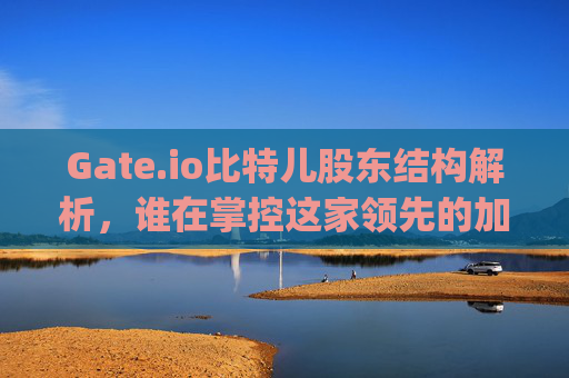 Gate.io比特儿股东结构解析，谁在掌控这家领先的加密货币交易所？gateio比特儿 股东