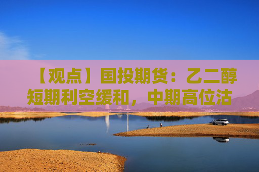 【观点】国投期货:乙二醇短期利空缓和,中期高位沽空策略为宜