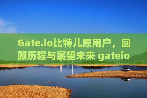 Gate.io比特儿原用户，回顾历程与展望未来 gateio比特儿原用户