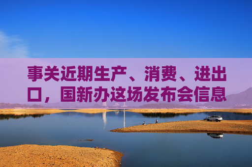 事关近期生产、消费、进出口，国新办这场发布会信息量很大
