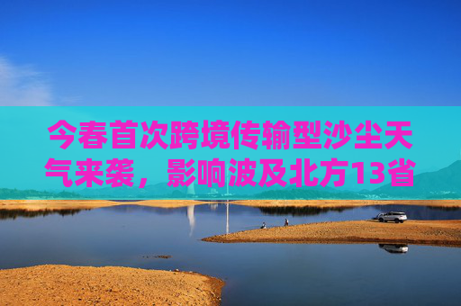 今春首次跨境传输型沙尘天气来袭,影响波及北方13省区市