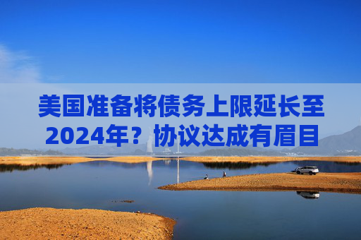 美国准备将债务上限延长至2024年?协议达成有眉目了!