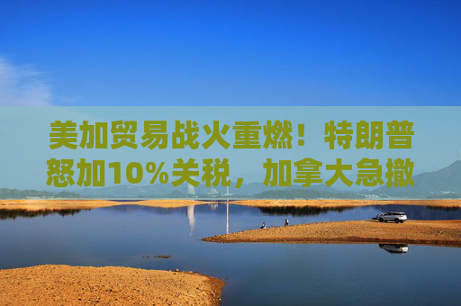 美加贸易战火重燃！特朗普怒加10%关税，加拿大急撤广告救火