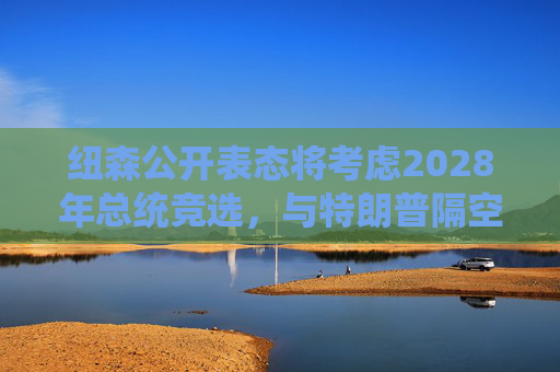纽森公开表态将考虑2028年总统竞选，与特朗普隔空交锋持续升级