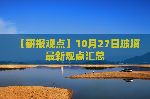 【研报观点】10月27日玻璃最新观点汇总