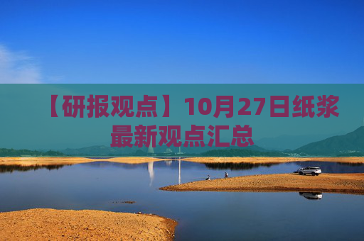 【研报观点】10月27日纸浆最新观点汇总