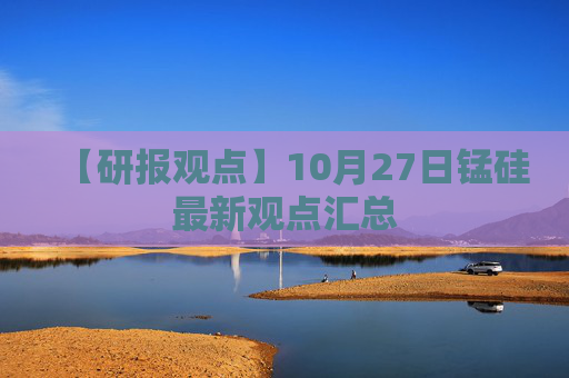 【研报观点】10月27日锰硅最新观点汇总