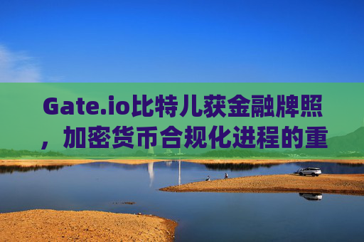 Gate.io比特儿获金融牌照，加密货币合规化进程的重要里程碑 gateio比特儿获金融牌照