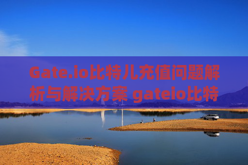 Gate.io比特儿充值问题解析与解决方案 gateio比特儿充值不了