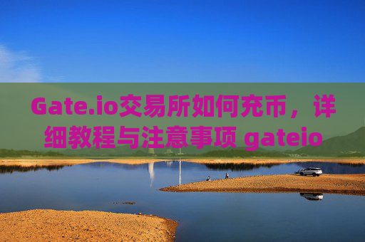 Gate.io交易所如何充币，详细教程与注意事项 gateio交易所如何充币