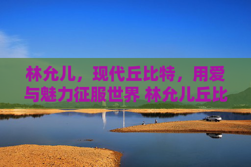 林允儿，现代丘比特，用爱与魅力征服世界 林允儿丘比特