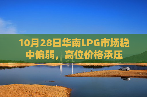 10月28日华南LPG市场稳中偏弱，高位价格承压