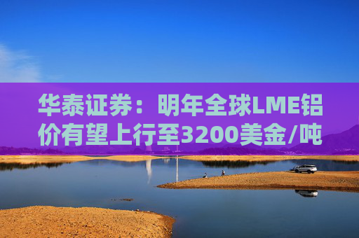 华泰证券:明年全球LME铝价有望上行至3200美金/吨以上