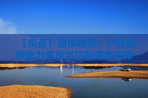 【观点】国投期货:沪锌反弹动力来自出口和成本支撑