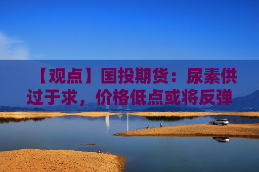 【观点】国投期货：尿素供过于求，价格低点或将反弹