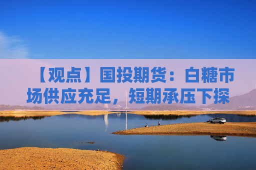 【观点】国投期货：白糖市场供应充足，短期承压下探