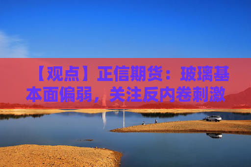 【观点】正信期货：玻璃基本面偏弱，关注反内卷刺激