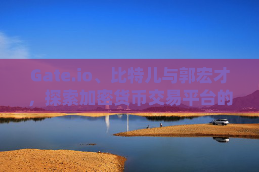 Gate.io、比特儿与郭宏才，探索加密货币交易平台的崛起与影响 gateio比特儿郭宏才