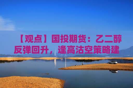 【观点】国投期货：乙二醇反弹回升，逢高沽空策略建议