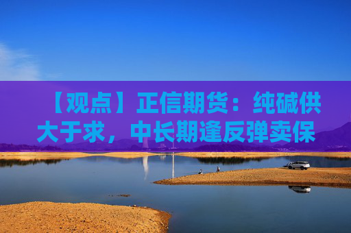 【观点】正信期货：纯碱供大于求，中长期逢反弹卖保为主