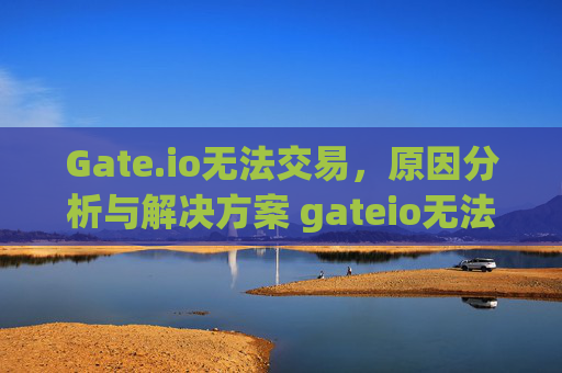 Gate.io无法交易，原因分析与解决方案 gateio无法交易