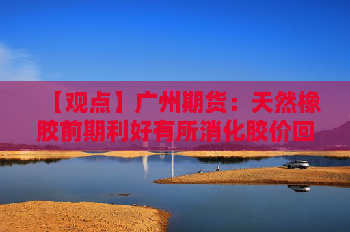 【观点】广州期货：天然橡胶前期利好有所消化胶价回落