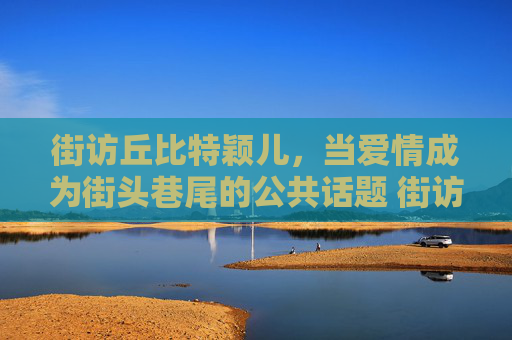 街访丘比特颖儿，当爱情成为街头巷尾的公共话题 街访丘比特颖儿