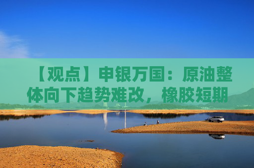 【观点】申银万国:原油整体向下趋势难改,橡胶短期延续回调