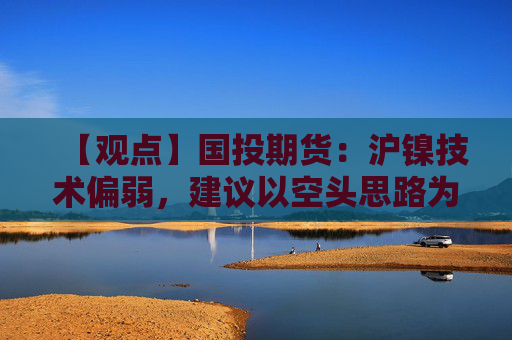 【观点】国投期货:沪镍技术偏弱,建议以空头思路为主