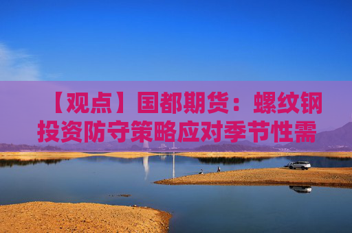 【观点】国都期货:螺纹钢投资防守策略应对季节性需求回落