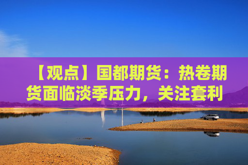 【观点】国都期货:热卷期货面临淡季压力,关注套利机会