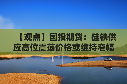 【观点】国投期货:硅铁供应高位震荡价格或维持窄幅波动