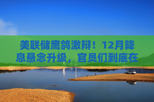美联储鹰鸽激辩!12月降息悬念升级,官员们到底在吵什么?