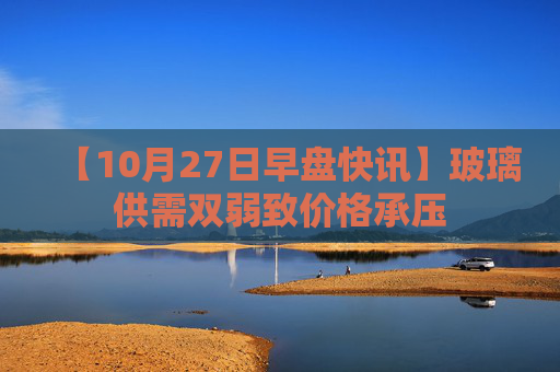 【10月27日早盘快讯】玻璃供需双弱致价格承压