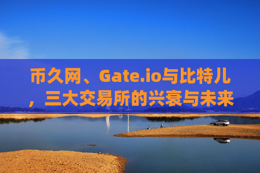 币久网、Gate.io与比特儿，三大交易所的兴衰与未来展望 币久网后gateio比特儿