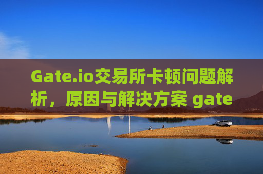 Gate.io交易所卡顿问题解析，原因与解决方案 gateio交易所好卡