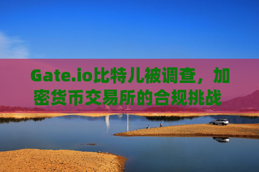 Gate.io比特儿被调查，加密货币交易所的合规挑战 gateio比特儿被