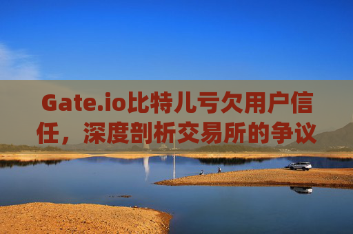 Gate.io比特儿亏欠用户信任，深度剖析交易所的争议与风险 gateio比特儿亏欠