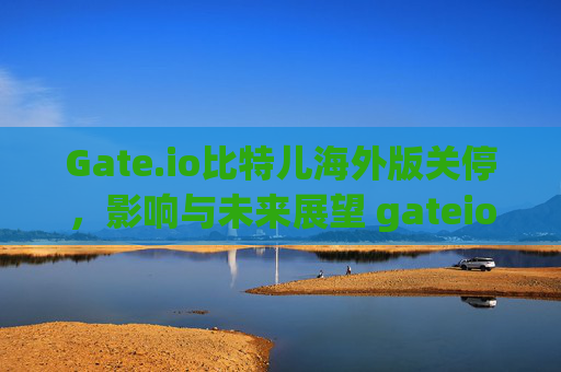 Gate.io比特儿海外版关停，影响与未来展望 gateio比特儿海外版关停