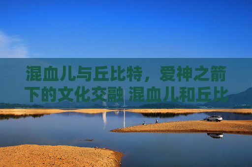混血儿与丘比特，爱神之箭下的文化交融 混血儿和丘比特