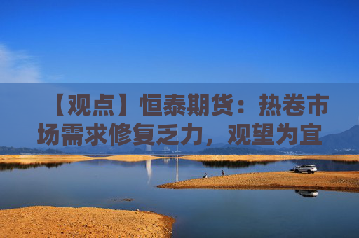 【观点】恒泰期货:热卷市场需求修复乏力,观望为宜